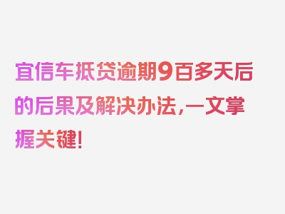 宜信车抵贷逾期9百多天后的后果及解决办法，一文掌握关键！