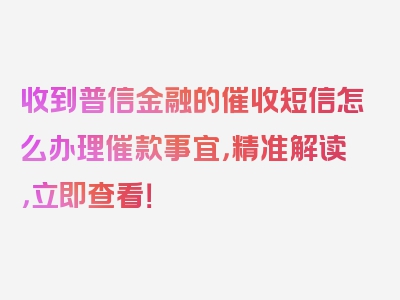 收到普信金融的催收短信怎么办理催款事宜，精准解读，立即查看！