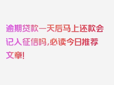 逾期贷款一天后马上还款会记入征信吗，必读今日推荐文章！