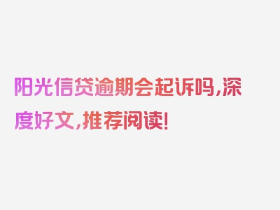 阳光信贷逾期会起诉吗，深度好文，推荐阅读！