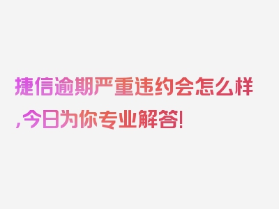 捷信逾期严重违约会怎么样，今日为你专业解答!