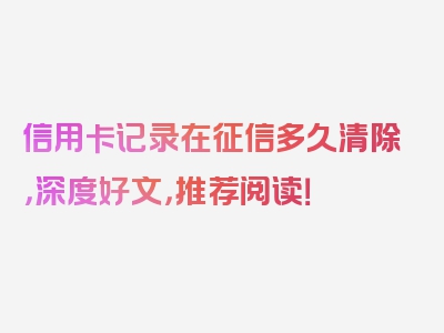 信用卡记录在征信多久清除，深度好文，推荐阅读！