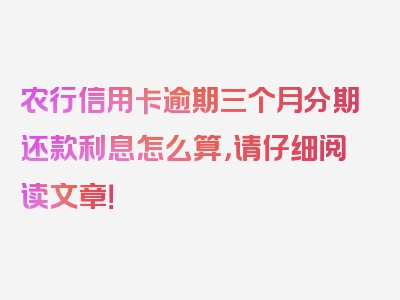 农行信用卡逾期三个月分期还款利息怎么算，请仔细阅读文章！