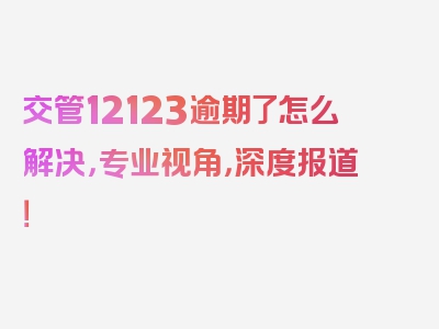 交管12123逾期了怎么解决，专业视角，深度报道！