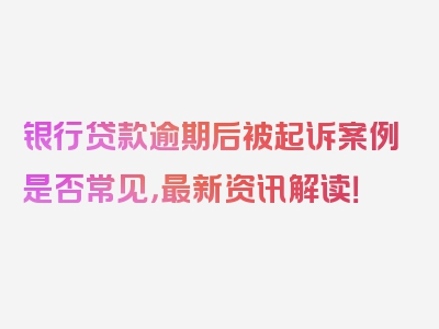 银行贷款逾期后被起诉案例是否常见，最新资讯解读！