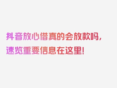 抖音放心借真的会放款吗，速览重要信息在这里！