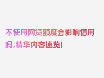 不使用网贷额度会影响信用吗，精华内容速览！