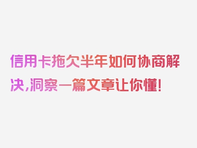 信用卡拖欠半年如何协商解决，洞察一篇文章让你懂！