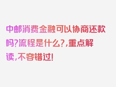 中邮消费金融可以协商还款吗?流程是什么?，重点解读，不容错过！