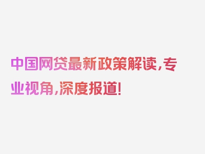 中国网贷最新政策解读，专业视角，深度报道！