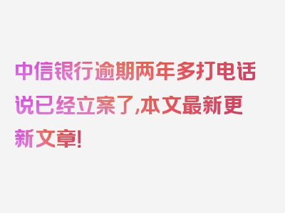 中信银行逾期两年多打电话说已经立案了,本文最新更新文章！