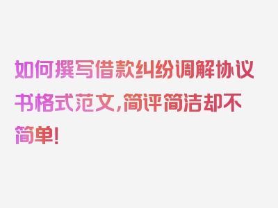 如何撰写借款纠纷调解协议书格式范文，简评简洁却不简单！