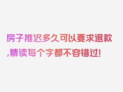 房子推迟多久可以要求退款，精读每个字都不容错过！