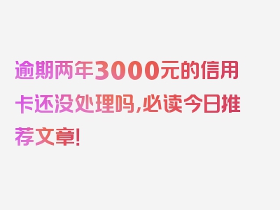 逾期两年3000元的信用卡还没处理吗，必读今日推荐文章！