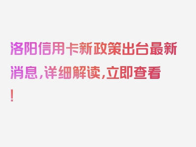 洛阳信用卡新政策出台最新消息，详细解读，立即查看！