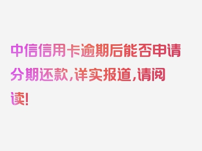 中信信用卡逾期后能否申请分期还款，详实报道，请阅读！