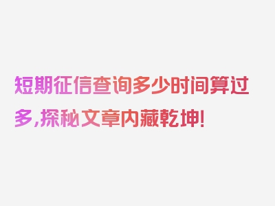 短期征信查询多少时间算过多，探秘文章内藏乾坤！