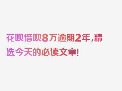 花呗借呗8万逾期2年，精选今天的必读文章！