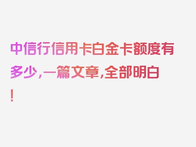 中信行信用卡白金卡额度有多少，一篇文章，全部明白！