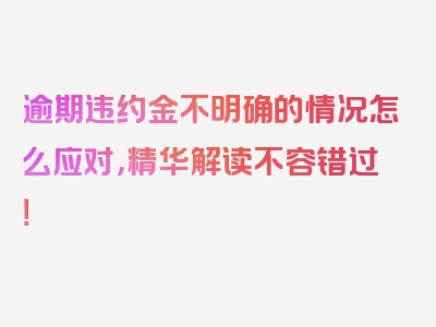 逾期违约金不明确的情况怎么应对，精华解读不容错过！