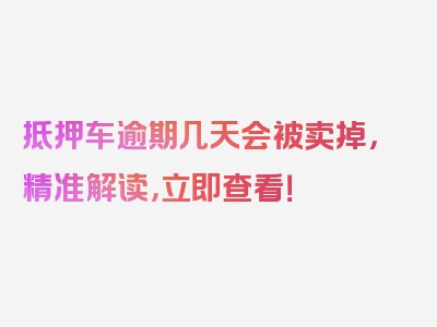 抵押车逾期几天会被卖掉，精准解读，立即查看！