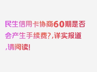 民生信用卡协商60期是否会产生手续费?，详实报道，请阅读！