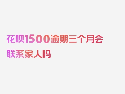 花呗1500逾期三个月会联系家人吗