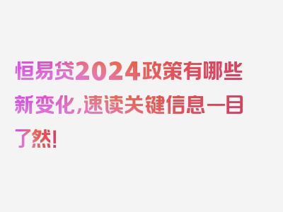 恒易贷2024政策有哪些新变化，速读关键信息一目了然！