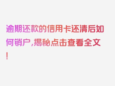 逾期还款的信用卡还清后如何销户，揭秘点击查看全文！