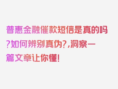 普惠金融催款短信是真的吗?如何辨别真伪?，洞察一篇文章让你懂！