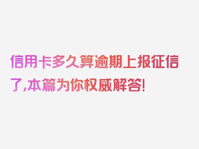 信用卡多久算逾期上报征信了，本篇为你权威解答!