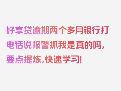 好享贷逾期两个多月银行打电话说报警抓我是真的吗，要点提炼，快速学习！