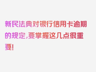 新民法典对银行信用卡逾期的规定，要掌握这几点很重要！