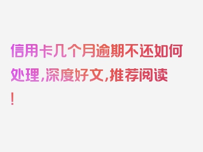 信用卡几个月逾期不还如何处理，深度好文，推荐阅读！