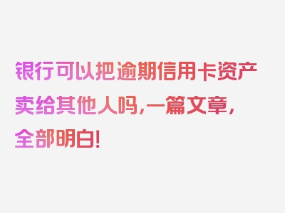 银行可以把逾期信用卡资产卖给其他人吗，一篇文章，全部明白！