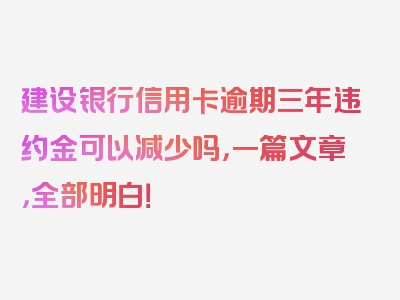 建设银行信用卡逾期三年违约金可以减少吗，一篇文章，全部明白！