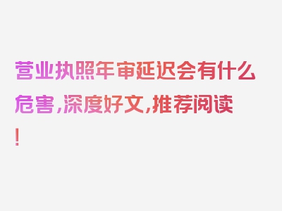 营业执照年审延迟会有什么危害，深度好文，推荐阅读！