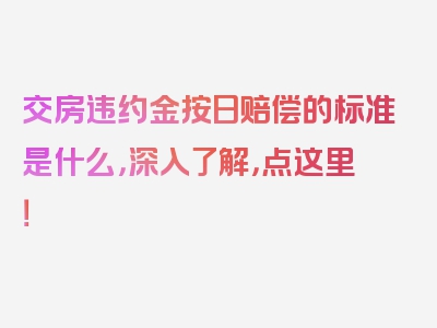 交房违约金按日赔偿的标准是什么，深入了解，点这里！