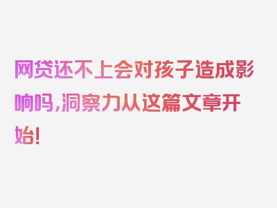 网贷还不上会对孩子造成影响吗，洞察力从这篇文章开始！