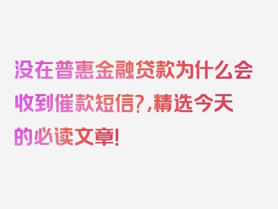 没在普惠金融贷款为什么会收到催款短信?，精选今天的必读文章！