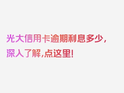 光大信用卡逾期利息多少，深入了解，点这里！