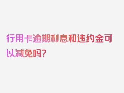 行用卡逾期利息和违约金可以减免吗？