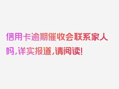 信用卡逾期催收会联系家人吗，详实报道，请阅读！