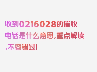 收到0216028的催收电话是什么意思，重点解读，不容错过！