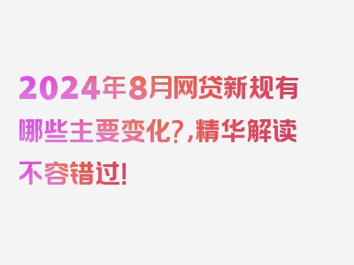 2024年8月网贷新规有哪些主要变化?，精华解读不容错过！