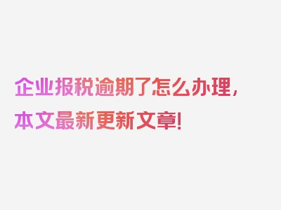 企业报税逾期了怎么办理,本文最新更新文章！