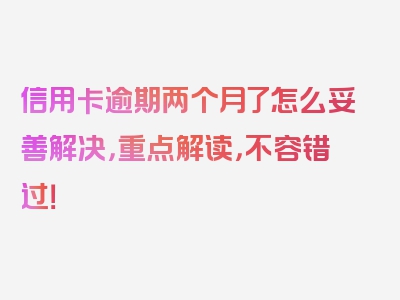 信用卡逾期两个月了怎么妥善解决，重点解读，不容错过！