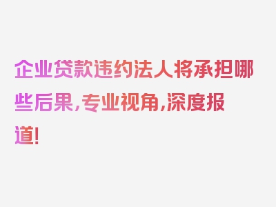 企业贷款违约法人将承担哪些后果，专业视角，深度报道！