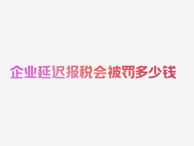 企业延迟报税会被罚多少钱