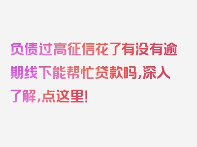 负债过高征信花了有没有逾期线下能帮忙贷款吗，深入了解，点这里！